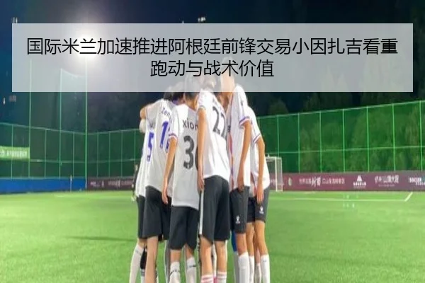 国际米兰加速推进阿根廷前锋交易小因扎吉看重跑动与战术价值