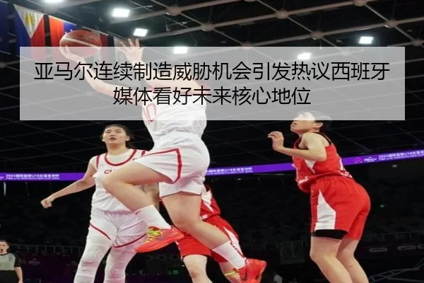 亚马尔连续制造威胁机会引发热议西班牙媒体看好未来核心地位